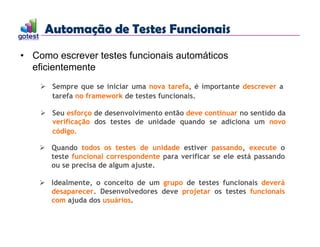 Automação de Testes Funcionais
Automação de Testes Funcionais
• Como escrever testes funcionais automáticos
eficientemente
 Sempre que se iniciar uma nova tarefa, é importante descrever a
tarefa no framework de testes funcionais.
 Seu esforço de desenvolvimento então deve continuar no sentido da
verificação dos testes de unidade quando se adiciona um novo
código.
 Quando todos os testes de unidade estiver passando, execute o
teste funcional correspondente para verificar se ele está passando
ou se precisa de algum ajuste.
 Idealmente, o conceito de um grupo de testes funcionais deverá
desaparecer. Desenvolvedores deve projetar os testes funcionais
com ajuda dos usuários.
 