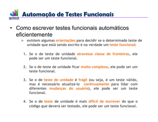Automação de Testes Funcionais
Automação de Testes Funcionais
• Como escrever testes funcionais automáticos
eficientemente
 existem algumas orientações para decidir se o determinado teste de
unidade que está sendo escrito é na verdade um teste funcional:
1. Se o de teste de unidade atravessa classe de fronteiras, ele
pode ser um teste funcional.
2. Se o de teste de unidade ficar muito complexo, ele pode ser um
teste funcional.
3. Se o de teste de unidade é frágil (ou seja, é um teste válido,
mas é necessário atualizá-lo continuamente para lidar com
diferentes mudanças do usuário), ele pode ser um teste
funcional.
4. Se o de teste de unidade é mais difícil de escrever do que o
código que deverá ser testado, ele pode ser um teste funcional.
 