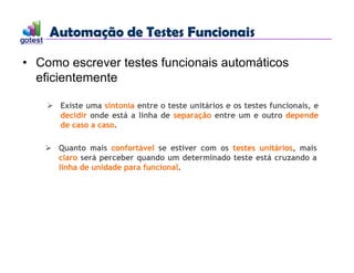 Automação de Testes Funcionais
Automação de Testes Funcionais
• Como escrever testes funcionais automáticos
eficientemente
 Existe uma sintonia entre o teste unitários e os testes funcionais, e
decidir onde está a linha de separação entre um e outro depende
de caso a caso.
 Quanto mais confortável se estiver com os testes unitários, mais
claro será perceber quando um determinado teste está cruzando a
linha de unidade para funcional.
 
