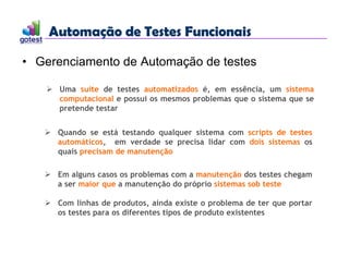Automação de Testes Funcionais
Automação de Testes Funcionais
• Gerenciamento de Automação de testes
 Uma suíte de testes automatizados é, em essência, um sistema
computacional e possui os mesmos problemas que o sistema que se
pretende testar
 Quando se está testando qualquer sistema com scripts de testes
automáticos, em verdade se precisa lidar com dois sistemas os
quais precisam de manutenção
 Em alguns casos os problemas com a manutenção dos testes chegam
a ser maior que a manutenção do próprio sistemas sob teste
 Com linhas de produtos, ainda existe o problema de ter que portar
os testes para os diferentes tipos de produto existentes
 