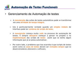 Automação de Testes Funcionais
Automação de Testes Funcionais
• Gerenciamento de Automação de testes
 A manutenção das suítes de testes automáticos pode se transformar
em uma atividade de tempo integral.
 Isto é particularmente verdade quando um simples módulo de
interface pode ter centenas de scripts de teste.
 A manutenção começa muito cedo no processo de automação de
testes. É sempre desejável começar a pensar no projeto e na
implementação dos scripts de testes assim que se tenha algum
informação que já se possa automatizar.
 Por outro lado, o problema que isso acarreta é que scripts de testes
assim como os casos de testes devem ser revisados sempre que os
desenvolvedores alterarem o software.
 