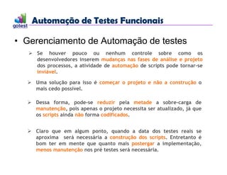 Automação de Testes Funcionais
Automação de Testes Funcionais
• Gerenciamento de Automação de testes
 Se houver pouco ou nenhum controle sobre como os
desenvolvedores inserem mudanças nas fases de análise e projeto
dos processos, a atividade de automação de scripts pode tornar-se
inviável.
 Uma solução para isso é começar o projeto e não a construção o
mais cedo possível.
 Dessa forma, pode-se reduzir pela metade a sobre-carga de
manutenção, pois apenas o projeto necessita ser atualizado, já que
os scripts ainda não forma codificados.
 Claro que em algum ponto, quando a data dos testes reais se
aproxima será necessária a construção dos scripts. Entretanto é
bom ter em mente que quanto mais postergar a implementação,
menos manutenção nos pré testes será necessária.
 