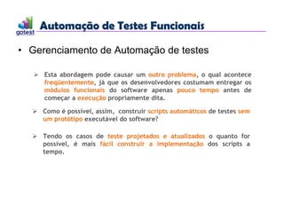 Automação de Testes Funcionais
Automação de Testes Funcionais
• Gerenciamento de Automação de testes
 Esta abordagem pode causar um outro problema, o qual acontece
freqüentemente, já que os desenvolvedores costumam entregar os
módulos funcionais do software apenas pouco tempo antes de
começar a execução propriamente dita.
 Como é possível, assim, construir scripts automáticos de testes sem
um protótipo executável do software?
 Tendo os casos de teste projetados e atualizados o quanto for
possível, é mais fácil construir a implementação dos scripts a
tempo.
 