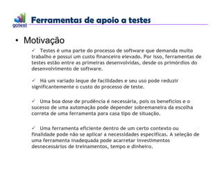 Ferramentas de apoio a testes
Ferramentas de apoio a testes
• Motivação
 Testes é uma parte do processo de software que demanda muito
trabalho e possui um custo financeiro elevado. Por isso, ferramentas de
testes estão entre as primeiras desenvolvidas, desde os primórdios do
desenvolvimento de software.
 Uma boa dose de prudência é necessária, pois os benefícios e o
sucesso de uma automação pode depender sobremaneira da escolha
correta de uma ferramenta para casa tipo de situação.
 Uma ferramenta eficiente dentro de um certo contexto ou
finalidade pode não se aplicar a necessidades específicas. A seleção de
uma ferramenta inadequada pode acarretar investimentos
desnecessários de treinamentos, tempo e dinheiro.
 Há um variado leque de facilidades e seu uso pode reduzir
significantemente o custo do processo de teste.
 