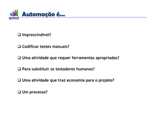 Automação é...
Automação é...
 Imprescindível?
 Codificar testes manuais?
 Uma atividade que requer ferramentas apropriadas?
 Para substituir os testadores humanos?
 Uma atividade que traz economia para o projeto?
 Um processo?
 