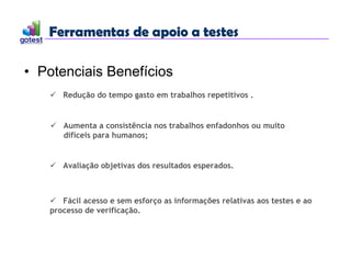 Ferramentas de apoio a testes
Ferramentas de apoio a testes
• Potenciais Benefícios
 Redução do tempo gasto em trabalhos repetitivos .
 Avaliação objetivas dos resultados esperados.
 Fácil acesso e sem esforço as informações relativas aos testes e ao
processo de verificação.
 Aumenta a consistência nos trabalhos enfadonhos ou muito
difíceis para humanos;
 