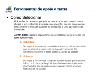 Ferramentas de apoio a testes
Ferramentas de apoio a testes
• Como Selecionar
Muitas das ferramentas poderia se descartadas sem mesmo nunca
chegar a ser realmente avaliada em execução, apenas examinando
criticamente o manual usuários ou assistindo a uma apresentação
Comercial.
1. Habilidade
Será que a ferramenta tem todas as características essenciais
que se necessita, sobretudo na área de validação dos
resultados dos teste e teste gestão da suíte de testes?
James Bach sugerem alguns fatores a considerar ao selecionar um
teste ferramenta:
2. Robustez
Será que a ferramentatrabalhar durante longos períodos sem
falha, ou é cheio de bugs? Muitos são ferramentas de teste
desenvolvido por pequenas empresas que fazem um mau
trabalho de validação?
 