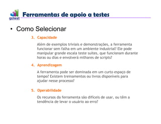 Ferramentas de apoio a testes
Ferramentas de apoio a testes
• Como Selecionar
3. Capacidade
Além de exemplos triviais e demonstrações, a ferramenta
funcionar sem falha em um ambiente industrial? Ele pode
manipular grande escala teste suítes, que funcionam durante
horas ou dias e envolverá milhares de scripts?
4. Aprendizagem
A ferramenta pode ser dominada em um curto espaço de
tempo? Existem treinamentos ou livros disponíveis para
ajudar nesse processo?
5. Operabilidade
Os recursos da ferramenta são difíceis de usar, ou têm a
tendência de levar o usuário ao erro?
 