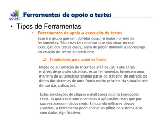 Ferramentas de apoio a testes
Ferramentas de apoio a testes
• Tipos de Ferramentas
• Ferramentas de apoio a execução de testes
esse é o grupo que sem dúvidas possui o maior número de
ferramentas. São essas ferramentas que vão atuar na real
execução dos testes cases, além de poder diminuir a sobrecarga
da criação de testes automáticos:
 Simuladores para usuários finais
Desde de automação de interface gráfica (GUI) até carga
e stress de grandes sistemas, estas ferramentas fornecem uma
maneira de automatizar grande parte do trabalho de entrada de
dados dos sistemas de uma forma muito próxima da situação real
de uso das aplicações.
Estas simulações de cliques e digitações solicita transações
reais, as quais realizam chamadas à aplicações reais que por
sua vez acessam dados reais. Simulando milhares desses
usuários, a ferramenta pode encher as pilhas do sistema alvo
com dados significativos.
 