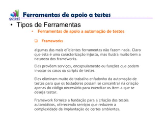 Ferramentas de apoio a testes
Ferramentas de apoio a testes
• Tipos de Ferramentas
• Ferramentas de apoio a automação de testes
 Frameworks
algumas das mais eficientes ferramentas não fazem nada. Claro
que esta é uma caracterização injusta, mas ilustra muito bem a
natureza dos frameworks.
Eles provêem serviços, encapsulamento ou funções que podem
invocar os casos ou scripts de testes.
Eles eliminam muito do trabalho enfadonho da automação de
testes para que os testadores possam se concentrar na criação
apenas do código necessário para exercitar os item a que se
deseja testar.
Framework fornece a fundação para a criação dos testes
automáticos, oferecendo serviços que reduzem a
complexidade da implantação de certos ambientes.
 