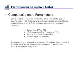 Ferramentas de apoio a testes
Ferramentas de apoio a testes
• Comparação entre Ferramentas
Com o objetivo se fazer um comparativo entre ferramentas que dão
suporte a confecção de testes funcionais automáticos veremos algumas
das principais marcas de ferramentas de automação presentes no
mercado:
 Compuware QARun [16],
 HP Mercury QuickTest Professional [17],
 Rational Functional Tester [19] e
 Borland Segue SilkTest [18].
Os critérios a partir dos quais a ferramenta foi avaliada foram: Record &
Playback, Web Testing, Mapeamento de Objetos, Extensibilidade,
Suporte a Ambiente, Integração.
 