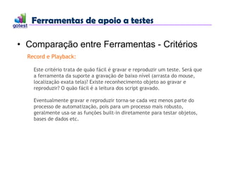 Ferramentas de apoio a testes
Ferramentas de apoio a testes
• Comparação entre Ferramentas - Critérios
Record e Playback:
Este critério trata de quão fácil é gravar e reproduzir um teste. Será que
a ferramenta da suporte a gravação de baixo nível (arrasta do mouse,
localização exata tela)? Existe reconhecimento objeto ao gravar e
reproduzir? O quão fácil é a leitura dos script gravado.
Eventualmente gravar e reproduzir torna-se cada vez menos parte do
processo de automatização, pois para um processo mais robusto,
geralmente usa-se as funções built-in diretamente para testar objetos,
bases de dados etc.
 