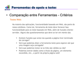 Ferramentas de apoio a testes
Ferramentas de apoio a testes
• Comparação entre Ferramentas - Critérios
Testes Web:
Na maioria das aplicações, funcionalidade baseada em Web, são parte do
nosso cotidiano. Como tal, ferramenta de teste deve fornecer boa
funcionalidade para os teste baseado em Web, além de funções cliente-
servidor. Alguns dos questionamentos que deve se ter em mente são:
 Existem funções que avise-nos quando a página tiver terminado
de carregar?
 Será que podemos dizer a ferramenta teste para esperar até que
uma imagem seja carregada?
 Será que podemos testar se os links são válidos ou não?
 Podemos extrair dados como o título da página, um elemento
escondido, etc., a partir da própria página web?
 