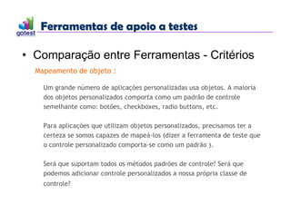Ferramentas de apoio a testes
Ferramentas de apoio a testes
• Comparação entre Ferramentas - Critérios
Mapeamento de objeto :
Um grande número de aplicações personalizadas usa objetos. A maioria
dos objetos personalizados comporta como um padrão de controle
semelhante como: botões, checkboxes, radio buttons, etc.
Para aplicações que utilizam objetos personalizados, precisamos ter a
certeza se somos capazes de mapeá-los (dizer a ferramenta de teste que
o controle personalizado comporta-se como um padrão ).
Será que suportam todos os métodos padrões de controle? Será que
podemos adicionar controle personalizados a nossa própria classe de
controle?
 