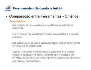 Ferramentas de apoio a testes
Ferramentas de apoio a testes
• Comparação entre Ferramentas - Critérios
Extensibilidade:
Este critério está relacionado com a possibilidade de extensão da
ferramenta.
Se a ferramenta não suportar determinada funcionalidade e é possível
criar uma?
Este geralmente é um assunto avançado e requer um bom conhecimento
em linguagem de programação.
Algumas ferramentas provêem extensões permitindo criar funções
métodos e classes, porém apenas utilizando tipos e funções já pré-
definidas pela ferramenta ao invés de permitir a extensão da ferramenta
além das suas funcionalidades.
 