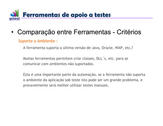 Ferramentas de apoio a testes
Ferramentas de apoio a testes
• Comparação entre Ferramentas - Critérios
Suporte a Ambiente :
A ferramenta suporta a última versão de Java, Oracle, WAP, etc.?
Muitas ferramentas permitem criar classes, DLL`s, etc. para se
comunicar com ambientes não suportados.
Esta é uma importante parte da automação, se a ferramenta não suporta
o ambiente da aplicação sob teste isto pode ser um grande problema, e
provavelmente será melhor utilizar testes manuais.
 