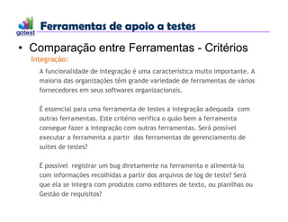 Ferramentas de apoio a testes
Ferramentas de apoio a testes
• Comparação entre Ferramentas - Critérios
Integração:
A funcionalidade de integração é uma característica muito importante. A
maioria das organizações têm grande variedade de ferramentas de vários
fornecedores em seus softwares organizacionais.
É essencial para uma ferramenta de testes a integração adequada com
outras ferramentas. Este critério verifica o quão bem a ferramenta
consegue fazer a integração com outras ferramentas. Será possível
executar a ferramenta a partir das ferramentas de gerenciamento de
suítes de testes?
É possível registrar um bug diretamente na ferramenta e alimentá-lo
com informações recolhidas a partir dos arquivos de log de teste? Será
que ela se integra com produtos como editores de texto, ou planilhas ou
Gestão de requisitos?
 