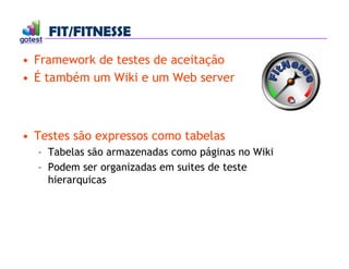 FIT/FITNESSE
FIT/FITNESSE
• Framework de testes de aceitação
• É também um Wiki e um Web server
• Testes são expressos como tabelas
– Tabelas são armazenadas como páginas no Wiki
– Podem ser organizadas em suites de teste
hierarquicas
 