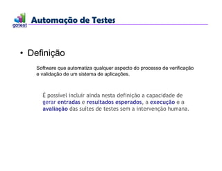 Automação de Testes
Automação de Testes
• Definição
Software que automatiza qualquer aspecto do processo de verificação
e validação de um sistema de aplicações.
É possível incluir ainda nesta definição a capacidade de
gerar entradas e resultados esperados, a execução e a
avaliação das suítes de testes sem a intervenção humana.
 