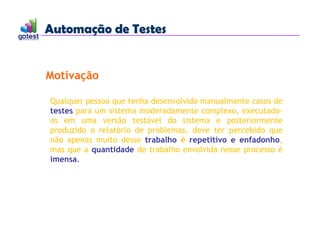 Automação de Testes
Automação de Testes
Qualquer pessoa que tenha desenvolvido manualmente casos de
testes para um sistema moderadamente complexo, executado-
os em uma versão testável do sistema e posteriormente
produzido o relatório de problemas, deve ter percebido que
não apenas muito desse trabalho é repetitivo e enfadonho,
mas que a quantidade de trabalho envolvida nesse processo é
imensa.
Motivação
 