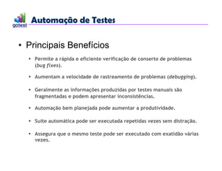 Automação de Testes
Automação de Testes
• Principais Benefícios
 Permite a rápida e eficiente verificação de conserto de problemas
(bug fixes).
 Aumentam a velocidade de rastreamento de problemas (debugging).
 Geralmente as informações produzidas por testes manuais são
fragmentadas e podem apresentar inconsistências.
 Automação bem planejada pode aumentar a produtividade.
 Suíte automática pode ser executada repetidas vezes sem distração.
 Assegura que o mesmo teste pode ser executado com exatidão várias
vezes.
 