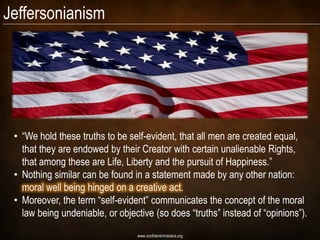 Jeffersonianism




 • “We hold these truths to be self-evident, that all men are created equal,
   that they are endowed by their Creator with certain unalienable Rights,
   that among these are Life, Liberty and the pursuit of Happiness.”
 • Nothing similar can be found in a statement made by any other nation:
   moral well being hinged on a creative act.
 • Moreover, the term “self-evident” communicates the concept of the moral
   law being undeniable, or objective (so does “truths” instead of “opinions”).
                                 www.confidentchristians.org
 