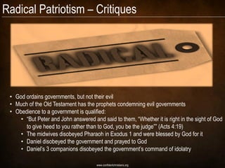 Radical Patriotism – Critiques




 • God ordains governments, but not their evil
 • Much of the Old Testament has the prophets condemning evil governments
 • Obedience to a government is qualified:
     • “But Peter and John answered and said to them, “Whether it is right in the sight of God
       to give heed to you rather than to God, you be the judge”” (Acts 4:19)
     • The midwives disobeyed Pharaoh in Exodus 1 and were blessed by God for it
     • Daniel disobeyed the government and prayed to God
     • Daniel’s 3 companions disobeyed the government’s command of idolatry

                                      www.confidentchristians.org
 