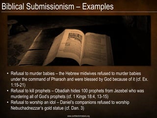 Biblical Submissionism – Examples




 • Refusal to murder babies – the Hebrew midwives refused to murder babies
   under the command of Pharaoh and were blessed by God because of it (cf. Ex.
   1:15-21)
 • Refusal to kill prophets – Obadiah hides 100 prophets from Jezebel who was
   murdering all of God’s prophets (cf. 1 Kings 18:4, 13-15)
 • Refusal to worship an idol – Daniel’s companions refused to worship
   Nebuchadnezzar’s gold statue (cf. Dan. 3)
                                  www.confidentchristians.org
 