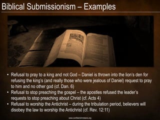 Biblical Submissionism – Examples




 • Refusal to pray to a king and not God – Daniel is thrown into the lion’s den for
   refusing the king’s (and really those who were jealous of Daniel) request to pray
   to him and no other god (cf. Dan. 6)
 • Refusal to stop preaching the gospel – the apostles refused the leader’s
   requests to stop preaching about Christ (cf. Acts 4)
 • Refusal to worship the Antichrist – during the tribulation period, believers will
   disobey the law to worship the Antichrist (cf. Rev. 12:11)
                                    www.confidentchristians.org
 