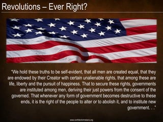 Revolutions – Ever Right?




    “We hold these truths to be self-evident, that all men are created equal, that they
 are endowed by their Creator with certain unalienable rights, that among these are
  life, liberty and the pursuit of happiness. That to secure these rights, governments
           are instituted among men, deriving their just powers from the consent of the
     governed. That whenever any form of government becomes destructive to these
           ends, it is the right of the people to alter or to abolish it, and to institute new
                                                                             government. . .”

                                        www.confidentchristians.org
 