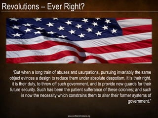Revolutions – Ever Right?




    “But when a long train of abuses and usurpations, pursuing invariably the same
  object evinces a design to reduce them under absolute despotism, it is their right,
   it is their duty, to throw off such government, and to provide new guards for their
  future security. Such has been the patient sufferance of these colonies; and such
           is now the necessity which constrains them to alter their former systems of
                                                                         government.”

                                    www.confidentchristians.org
 