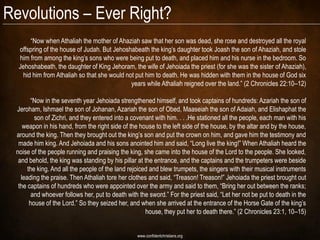 Revolutions – Ever Right?
      “Now when Athaliah the mother of Ahaziah saw that her son was dead, she rose and destroyed all the royal
  offspring of the house of Judah. But Jehoshabeath the king’s daughter took Joash the son of Ahaziah, and stole
  him from among the king’s sons who were being put to death, and placed him and his nurse in the bedroom. So
  Jehoshabeath, the daughter of King Jehoram, the wife of Jehoiada the priest (for she was the sister of Ahaziah),
   hid him from Athaliah so that she would not put him to death. He was hidden with them in the house of God six
                                             years while Athaliah reigned over the land.” (2 Chronicles 22:10–12)

       “Now in the seventh year Jehoiada strengthened himself, and took captains of hundreds: Azariah the son of
 Jeroham, Ishmael the son of Johanan, Azariah the son of Obed, Maaseiah the son of Adaiah, and Elishaphat the
         son of Zichri, and they entered into a covenant with him. . . .He stationed all the people, each man with his
    weapon in his hand, from the right side of the house to the left side of the house, by the altar and by the house,
 around the king. Then they brought out the king’s son and put the crown on him, and gave him the testimony and
  made him king. And Jehoiada and his sons anointed him and said, “Long live the king!” When Athaliah heard the
 noise of the people running and praising the king, she came into the house of the Lord to the people. She looked,
  and behold, the king was standing by his pillar at the entrance, and the captains and the trumpeters were beside
      the king. And all the people of the land rejoiced and blew trumpets, the singers with their musical instruments
   leading the praise. Then Athaliah tore her clothes and said, “Treason! Treason!” Jehoiada the priest brought out
  the captains of hundreds who were appointed over the army and said to them, “Bring her out between the ranks;
        and whoever follows her, put to death with the sword.” For the priest said, “Let her not be put to death in the
       house of the Lord.” So they seized her, and when she arrived at the entrance of the Horse Gate of the king’s
                                                      house, they put her to death there.” (2 Chronicles 23:1, 10–15)


                                                  www.confidentchristians.org
 