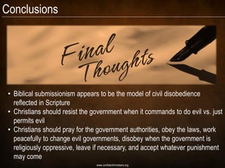 Conclusions




 • Biblical submissionism appears to be the model of civil disobedience
   reflected in Scripture
 • Christians should resist the government when it commands to do evil vs. just
   permits evil
 • Christians should pray for the government authorities, obey the laws, work
   peacefully to change evil governments, disobey when the government is
   religiously oppressive, leave if necessary, and accept whatever punishment
   may come
                                 www.confidentchristians.org
 