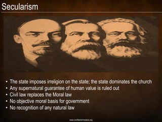 Secularism




 •   The state imposes irreligion on the state; the state dominates the church
 •   Any supernatural guarantee of human value is ruled out
 •   Civil law replaces the Moral law
 •   No objective moral basis for government
 •   No recognition of any natural law

                                   www.confidentchristians.org
 