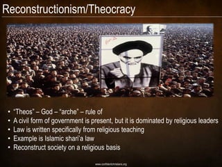 Reconstructionism/Theocracy




 •   “Theos” – God – “arche” – rule of
 •   A civil form of government is present, but it is dominated by religious leaders
 •   Law is written specifically from religious teaching
 •   Example is Islamic shari’a law
 •   Reconstruct society on a religious basis

                                    www.confidentchristians.org
 