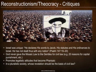 Reconstructionism/Theocracy - Critiques




 • Israel was unique: “He declares His words to Jacob, His statutes and His ordinances to
   Israel. He has not dealt thus with any nation” (Psalm 147:19–20)
 • God never gave the Mosaic Law to the Gentiles for civil law (e.g. 20 reasons for capital
   punishment, etc.)
 • Promotes legalistic attitudes that become Pharisaic
 • In a pluralistic society, whose revelation should be the basis of civil law?

                                        www.confidentchristians.org
 
