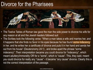 Divorce for the Pharisees



• The Twelve Tables of Roman law gave the man the sole power to divorce his wife for
  any reason at all and the Jewish leaders followed suit
• The Scribes took the following verse: ―When a man takes a wife and marries her, and
  it happens that she finds no favor in his eyes because he has found some indecency
  in her, and he writes her a certificate of divorce and puts it in her hand and sends her
  out from his house‖ (Deuteronomy 24:1) , and broke apart the phrase ―some
  indecency‖. Their interpretation became you could divorce for ―indecency‖, which
  meant adultery/immorality OR for a ―some‖, which is ―cause‖. This, they said, meant
  you could divorce for really any ―cause‖ - it became ―any cause‖ divorce. Clearly this is
  not the correct interpretation of the passage.
                                       www.confidentchristians.org
 
