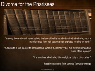 Divorce for the Pharisees




  "Among those who will never behold the face of hell is he who has had a bad wife, such a
                          man is saved from hell because he's expiated his sins on earth.‖

 "A bad wife is like leprosy to her husband. What is the remedy? Let him divorce her and be
                                                                       cured of his leprosy.‖

                               "If a man has a bad wife, it is a religious duty to divorce her.‖

                                           - Rabbinic excerpts from various Talmudic writings

                                       www.confidentchristians.org
 