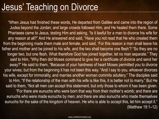 Jesus‘ Teaching on Divorce
     ―When Jesus had finished these words, He departed from Galilee and came into the region of
       Judea beyond the Jordan; and large crowds followed Him, and He healed them there. Some
     Pharisees came to Jesus, testing Him and asking, ―Is it lawful for a man to divorce his wife for
     any reason at all?‖ And He answered and said, ―Have you not read that He who created them
 from the beginning made them male and female, and said, ‗For this reason a man shall leave his
father and mother and be joined to his wife, and the two shall become one flesh‘? ―So they are no
    longer two, but one flesh. What therefore God has joined together, let no man separate.‖ They
       said to Him, ―Why then did Moses command to give her a certificate of divorce and send her
      away?‖ He said to them, ―Because of your hardness of heart Moses permitted you to divorce
  your wives; but from the beginning it has not been this way. ―And I say to you, whoever divorces
 his wife, except for immorality, and marries another woman commits adultery.‖ The disciples said
      to Him, ―If the relationship of the man with his wife is like this, it is better not to marry.‖ But He
   said to them, ―Not all men can accept this statement, but only those to whom it has been given.
           ―For there are eunuchs who were born that way from their mother‘s womb; and there are
    eunuchs who were made eunuchs by men; and there are also eunuchs who made themselves
  eunuchs for the sake of the kingdom of heaven. He who is able to accept this, let him accept it.‖
                                                                                         (Matthew 19:1–12)

                                              www.confidentchristians.org
 