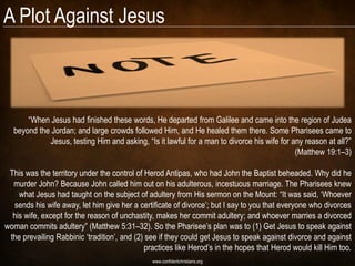 A Plot Against Jesus



      ―When Jesus had finished these words, He departed from Galilee and came into the region of Judea
  beyond the Jordan; and large crowds followed Him, and He healed them there. Some Pharisees came to
            Jesus, testing Him and asking, ―Is it lawful for a man to divorce his wife for any reason at all?‖
                                                                                            (Matthew 19:1–3)

 This was the territory under the control of Herod Antipas, who had John the Baptist beheaded. Why did he
  murder John? Because John called him out on his adulterous, incestuous marriage. The Pharisees knew
    what Jesus had taught on the subject of adultery from His sermon on the Mount: ―It was said, ‗Whoever
  sends his wife away, let him give her a certificate of divorce‘; but I say to you that everyone who divorces
  his wife, except for the reason of unchastity, makes her commit adultery; and whoever marries a divorced
woman commits adultery‖ (Matthew 5:31–32). So the Pharisee‘s plan was to (1) Get Jesus to speak against
 the prevailing Rabbinic ‗tradition‘, and (2) see if they could get Jesus to speak against divorce and against
                                             practices like Herod‘s in the hopes that Herod would kill Him too.
                                               www.confidentchristians.org
 