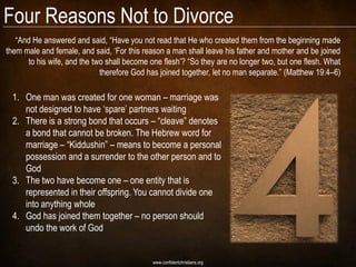 Four Reasons Not to Divorce
   ―And He answered and said, ―Have you not read that He who created them from the beginning made
them male and female, and said, ‗For this reason a man shall leave his father and mother and be joined
      to his wife, and the two shall become one flesh‘? ―So they are no longer two, but one flesh. What
                             therefore God has joined together, let no man separate.‖ (Matthew 19:4–6)

  1. One man was created for one woman – marriage was
     not designed to have ‗spare‘ partners waiting
  2. There is a strong bond that occurs – ―cleave‖ denotes
     a bond that cannot be broken. The Hebrew word for
     marriage – ―Kiddushin‖ – means to become a personal
     possession and a surrender to the other person and to
     God
  3. The two have become one – one entity that is
     represented in their offspring. You cannot divide one
     into anything whole
  4. God has joined them together – no person should
     undo the work of God


                                             www.confidentchristians.org
 