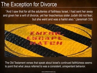 The Exception for Divorce
  ―And I saw that for all the adulteries of faithless Israel, I had sent her away
and given her a writ of divorce, yet her treacherous sister Judah did not fear;
                           but she went and was a harlot also.‖ (Jeremiah 3:8)




 The Old Testament verses that speak about Israel‘s continued faithfulness seems
 to point that what Jesus referred to was a consistent, unrepentant behavior.
                                  www.confidentchristians.org
 