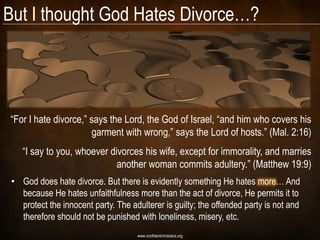 But I thought God Hates Divorce…?




―For I hate divorce,‖ says the Lord, the God of Israel, ―and him who covers his
                      garment with wrong,‖ says the Lord of hosts.‖ (Mal. 2:16)
    ―I say to you, whoever divorces his wife, except for immorality, and marries
                             another woman commits adultery.‖ (Matthew 19:9)
 • God does hate divorce. But there is evidently something He hates more… And
   because He hates unfaithfulness more than the act of divorce, He permits it to
   protect the innocent party. The adulterer is guilty; the offended party is not and
   therefore should not be punished with loneliness, misery, etc.
                                     www.confidentchristians.org
 