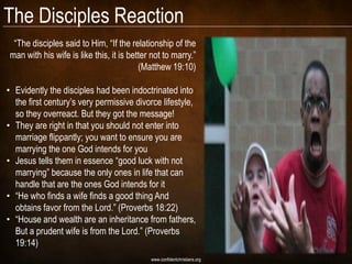 The Disciples Reaction
 ―The disciples said to Him, ―If the relationship of the
man with his wife is like this, it is better not to marry.‖
                                         (Matthew 19:10)

• Evidently the disciples had been indoctrinated into
  the first century‘s very permissive divorce lifestyle,
  so they overreact. But they got the message!
• They are right in that you should not enter into
  marriage flippantly; you want to ensure you are
  marrying the one God intends for you
• Jesus tells them in essence ―good luck with not
  marrying‖ because the only ones in life that can
  handle that are the ones God intends for it
• ―He who finds a wife finds a good thing And
  obtains favor from the Lord.‖ (Proverbs 18:22)
• ―House and wealth are an inheritance from fathers,
  But a prudent wife is from the Lord.‖ (Proverbs
  19:14)
                                            www.confidentchristians.org
 