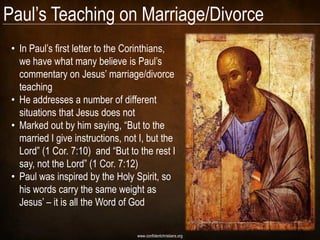 Paul‘s Teaching on Marriage/Divorce
 • In Paul‘s first letter to the Corinthians,
   we have what many believe is Paul‘s
   commentary on Jesus‘ marriage/divorce
   teaching
 • He addresses a number of different
   situations that Jesus does not
 • Marked out by him saying, ―But to the
   married I give instructions, not I, but the
   Lord‖ (1 Cor. 7:10) and ―But to the rest I
   say, not the Lord‖ (1 Cor. 7:12)
 • Paul was inspired by the Holy Spirit, so
   his words carry the same weight as
   Jesus‘ – it is all the Word of God

                                   www.confidentchristians.org
 