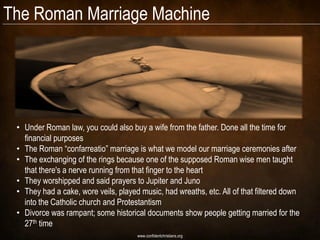 The Roman Marriage Machine




 • Under Roman law, you could also buy a wife from the father. Done all the time for
   financial purposes
 • The Roman ―confarreatio‖ marriage is what we model our marriage ceremonies after
 • The exchanging of the rings because one of the supposed Roman wise men taught
   that there's a nerve running from that finger to the heart
 • They worshipped and said prayers to Jupiter and Juno
 • They had a cake, wore veils, played music, had wreaths, etc. All of that filtered down
   into the Catholic church and Protestantism
 • Divorce was rampant; some historical documents show people getting married for the
   27th time
                                      www.confidentchristians.org
 