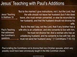 Jesus‘ Teaching with Paul‘s Additions
                   ―But to the married I give instructions, not I, but the Lord, that
Jesus‘ Teaching           the wife should not leave her husband (but if she does
In Matthew 19        leave, she must remain unmarried, or else be reconciled to
                      her husband), and that the husband should not divorce his
                                                                                 wife.
                       But to the rest I say, not the Lord, that if any brother has a
Paul‘s Teaching     wife who is an unbeliever, and she consents to live with him,
that addresses                 he must not divorce her. And a woman who has an
the Corinthian‘s      unbelieving husband, and he consents to live with her, she
questions            must not send her husband away.‖ (1 Corinthians 7:10–13)


Paul is telling the Corinthians not to divorce their non-Christian spouses, which very
possibly could have been erroneously taught in the little Corinthian church.

                                     www.confidentchristians.org
 