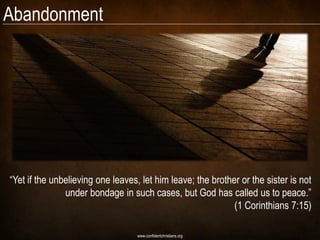 Abandonment




―Yet if the unbelieving one leaves, let him leave; the brother or the sister is not
               under bondage in such cases, but God has called us to peace.‖
                                                             (1 Corinthians 7:15)

                                   www.confidentchristians.org
 