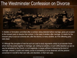 The Westminster Confession on Divorce




V. Adultery or fornication committed after a contract, being detected before marriage, gives just occasion
to the innocent party to dissolve that contract. In the case of adultery after marriage, it is lawful for the
innocent party to sue out a divorce and, after the divorce, to marry another, as if the offending party
were dead.

VI. Although the corruption of man be such as is apt to study arguments unduly to put asunder those
whom God has joined together in marriage: yet, nothing but adultery, or such willful desertion as can no
way be remedied by the Church, or civil magistrate, is cause sufficient of dissolving the bond of
marriage: wherein, a public and orderly course of proceeding is to be observed; and the persons
concerned in it not left to their own wills, and discretion, in their own case.

                                              www.confidentchristians.org
 