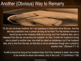 Another (Obvious) Way to Remarry



―Or do you not know, brethren (for I am speaking to those who know the law), that the
      law has jurisdiction over a person as long as he lives? For the married woman is
         bound by law to her husband while he is living; but if her husband dies, she is
 released from the law concerning the husband. So then, if while her husband is living
    she is joined to another man, she shall be called an adulteress; but if her husband
 dies, she is free from the law, so that she is not an adulteress though she is joined to
                                                         another man.‖ (Romans 7:1–3)

 ―A wife is bound as long as her husband lives; but if her husband is dead, she is free
             to be married to whom she wishes, only in the Lord.‖ (1 Corinthians 7:39)
                                     www.confidentchristians.org
 